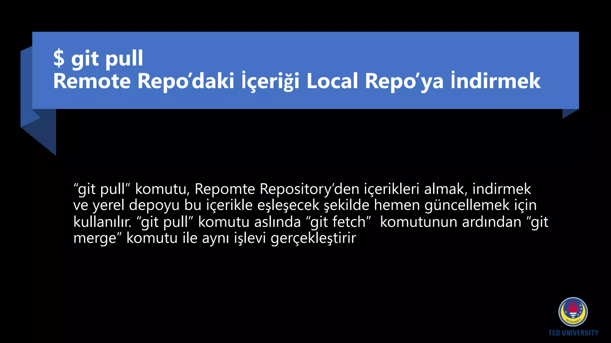 $ git pull
Remote Repo’daki İçeriği Local Repo’ya İndirmek
“git pull” komutu, Repomte Repository’den içerikleri almak, indirmek
ve yerel depoyu bu içerikle eşleşecek şekilde hemen güncellemek için
kullanılır. “git pull” komutu aslında “git fetch” komutunun ardından “git
merge” komutu ile aynı işlevi gerçekleştirir
 