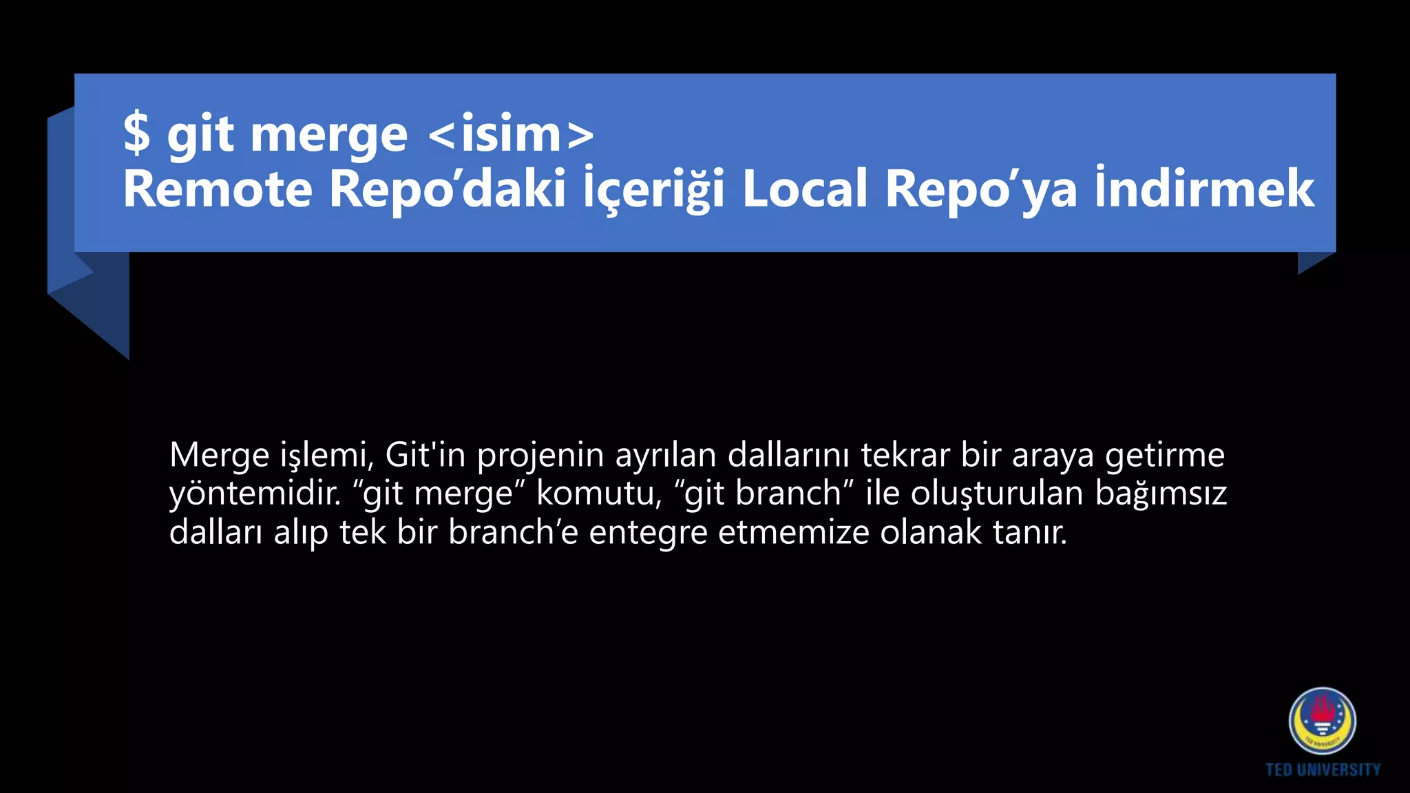 $ git merge <isim>
Remote Repo’daki İçeriği Local Repo’ya İndirmek
Merge işlemi, Git'in projenin ayrılan dallarını tekrar bir araya getirme
yöntemidir. “git merge” komutu, “git branch” ile oluşturulan bağımsız
dalları alıp tek bir branch’e entegre etmemize olanak tanır.
 