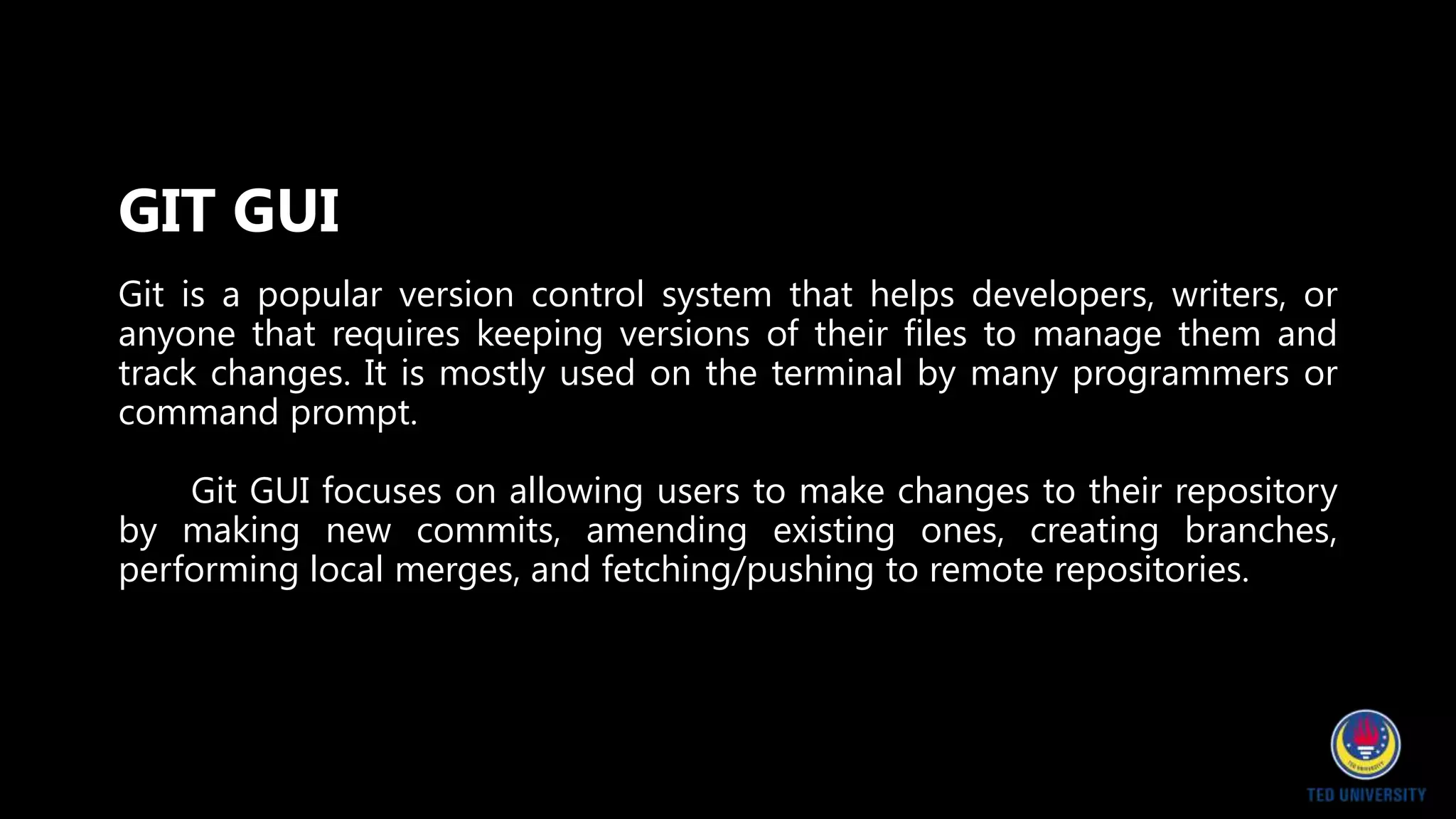 Git is a popular version control system that helps developers, writers, or
anyone that requires keeping versions of their files to manage them and
track changes. It is mostly used on the terminal by many programmers or
command prompt.
Git GUI focuses on allowing users to make changes to their repository
by making new commits, amending existing ones, creating branches,
performing local merges, and fetching/pushing to remote repositories.
GIT GUI
 