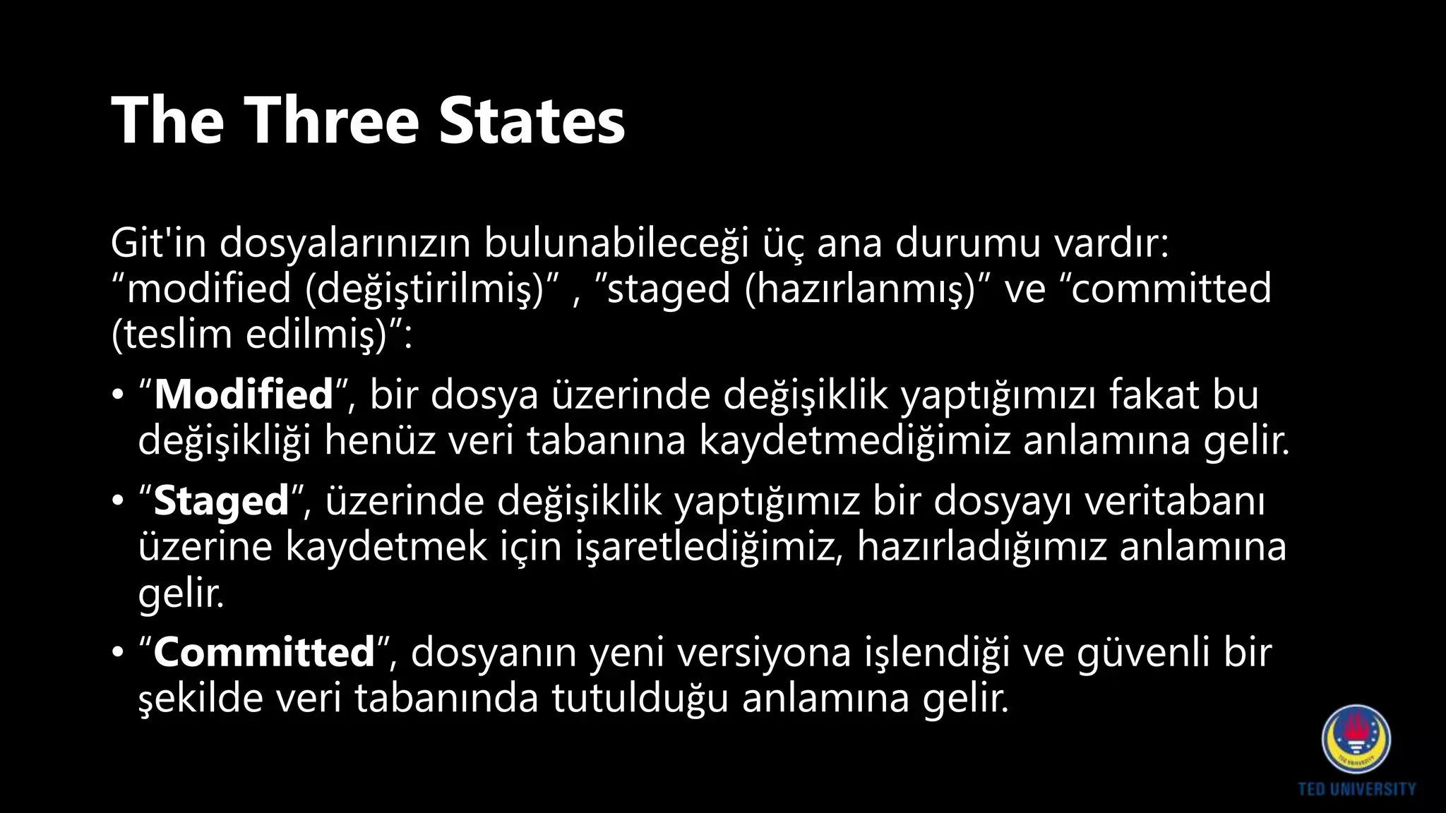 The Three States
Git'in dosyalarınızın bulunabileceği üç ana durumu vardır:
“modified (değiştirilmiş)” , ”staged (hazırlanmış)” ve “committed
(teslim edilmiş)”:
• “Modified”, bir dosya üzerinde değişiklik yaptığımızı fakat bu
değişikliği henüz veri tabanına kaydetmediğimiz anlamına gelir.
• “Staged”, üzerinde değişiklik yaptığımız bir dosyayı veritabanı
üzerine kaydetmek için işaretlediğimiz, hazırladığımız anlamına
gelir.
• “Committed”, dosyanın yeni versiyona işlendiği ve güvenli bir
şekilde veri tabanında tutulduğu anlamına gelir.
 