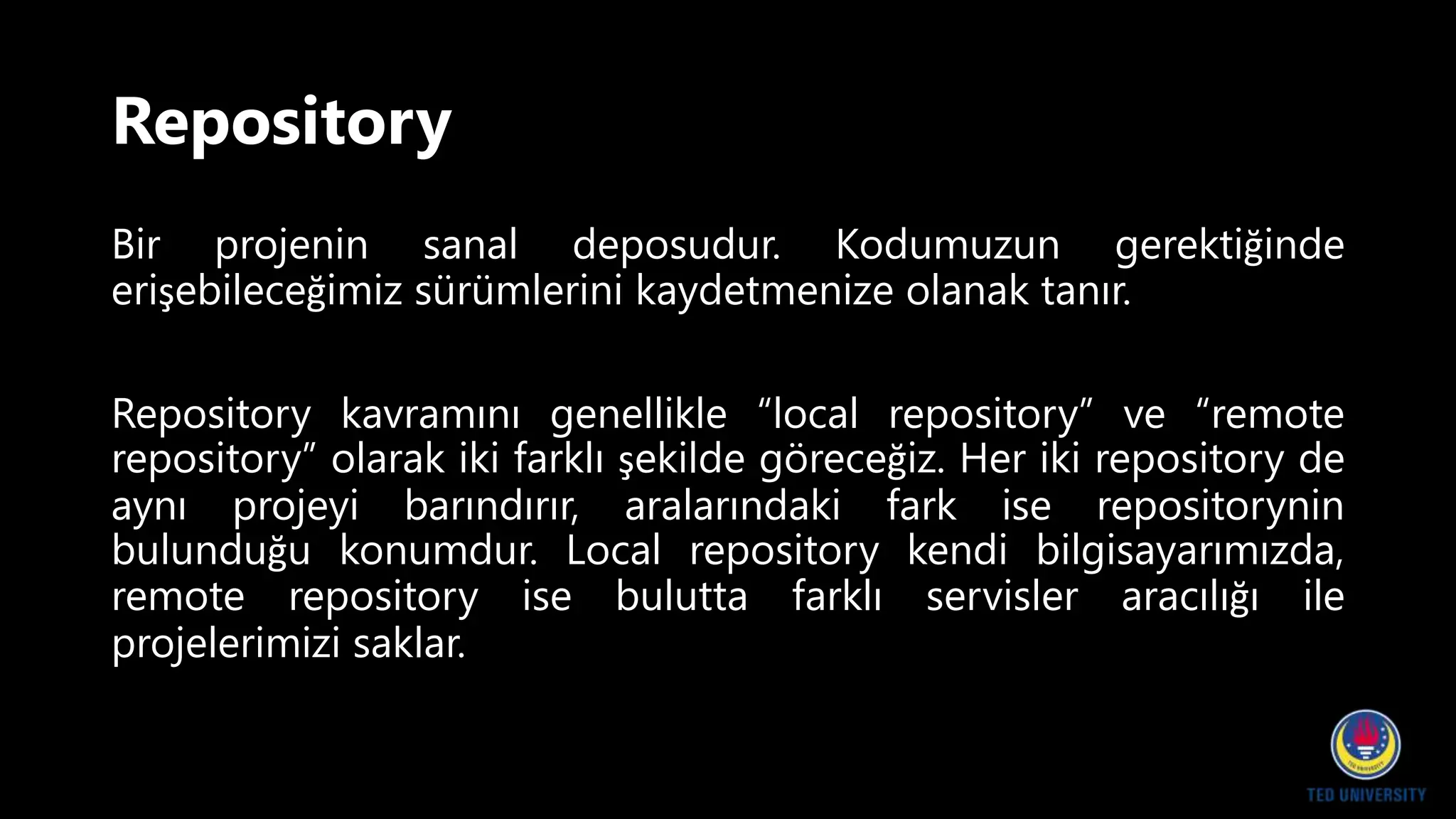 Repository
Bir projenin sanal deposudur. Kodumuzun gerektiğinde
erişebileceğimiz sürümlerini kaydetmenize olanak tanır.
Repository kavramını genellikle “local repository” ve “remote
repository” olarak iki farklı şekilde göreceğiz. Her iki repository de
aynı projeyi barındırır, aralarındaki fark ise repositorynin
bulunduğu konumdur. Local repository kendi bilgisayarımızda,
remote repository ise bulutta farklı servisler aracılığı ile
projelerimizi saklar.
 