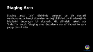 Staging Area
Staging area, “.git” dizininde bulunan ve bir sonraki
versiyonumuza hangi dosyaları ve değişikllikleri dahil edeceğimiz
bilgilerini depolayan bir dosyadır. Git dilindeki teknik adı
“index”tir, ancak “staging area (hazırlama alanı)” ifadesi ile aynı
yapıyı temsil eder.
 