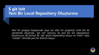 $ git init
Yeni Bir Local Repository Oluşturma
Yeni bir projeye başlıyorsak veya var olan bir projemizi artık Git ile
yönetmek istiyorsak, “git init” komutu ile yeni bir Git repositorysi
oluştururuz. Bu komut ile “.git” dizini (repository) oluşur ve “main” veya
“master” isminde yeni bir branch oluşur.
 