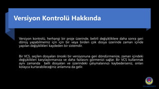 Versiyon Kontrolü Hakkında
Versiyon kontrolü, herhangi bir proje üzerinde, belirli değişikliklere daha sonra geri
dönüş yapabilmemiz için için bir veya birden çok dosya üzerinde zaman içinde
yapılan değişiklikleri kaydeden bir sistemdir.
Bir VCS, seçilen dosyaları önceki bir versiyonuna geri döndürmenize, zaman içindeki
değişiklikleri karşılaştırmanıza ve daha fazlasını görmenizi sağlar. Bir VCS kullanmak
aynı zamanda belli dosyaları ve üzerindeki çalışmalarınızı kaybederseniz, onları
kolayca kurtarabileceğiniz anlamına da gelir.
 