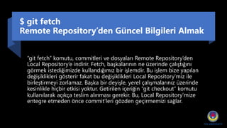 $ git fetch
Remote Repository’den Güncel Bilgileri Almak
“git fetch” komutu, commitleri ve dosyaları Remote Repository’den
Local Repository’e indirir. Fetch, başkalarının ne üzerinde çalıştığını
görmek istediğimizde kullandığımız bir işlemdir. Bu işlem bize yapılan
değişiklikleri gösterir fakat bu değişiklikleri Local Repository’miz ile
birleştirmeyi zorlamaz. Başka bir deyişle, yerel çalışmalarınız üzerinde
kesinlikle hiçbir etkisi yoktur. Getirilen içeriğin “git checkout” komutu
kullanılarak açıkça teslim alınması gerekir. Bu, Local Repository’mize
entegre etmeden önce commit’leri gözden geçirmemizi sağlar.
 