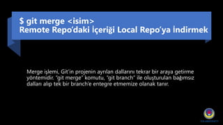$ git merge <isim>
Remote Repo’daki İçeriği Local Repo’ya İndirmek
Merge işlemi, Git'in projenin ayrılan dallarını tekrar bir araya getirme
yöntemidir. “git merge” komutu, “git branch” ile oluşturulan bağımsız
dalları alıp tek bir branch’e entegre etmemize olanak tanır.
 