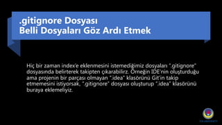 .gitignore Dosyası
Belli Dosyaları Göz Ardı Etmek
Hiç bir zaman index’e eklenmesini istemediğimiz dosyaları “.gitignore”
dosyasında belirterek takipten çıkarabilirz. Örneğin IDE’nin oluşturduğu
ama projenin bir parçası olmayan “.idea” klasörünü Git’in takip
etmemesini istiyorsak, “.gitignore” dosyası oluşturup “.idea” klasörünü
buraya eklemeliyiz.
 