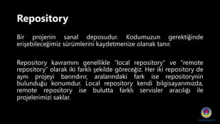 Repository
Bir projenin sanal deposudur. Kodumuzun gerektiğinde
erişebileceğimiz sürümlerini kaydetmenize olanak tanır.
Repository kavramını genellikle “local repository” ve “remote
repository” olarak iki farklı şekilde göreceğiz. Her iki repository de
aynı projeyi barındırır, aralarındaki fark ise repositorynin
bulunduğu konumdur. Local repository kendi bilgisayarımızda,
remote repository ise bulutta farklı servisler aracılığı ile
projelerimizi saklar.
 