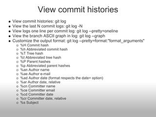 View commit histories
View commit histories: git log
View the last N commit logs: git log -N
View logs one line per commit log: git log --pretty=oneline
View the branch ASCII graph in log: git log --graph
Customize the output format: git log --pretty=format:"format_arguments"
%H Commit hash
%h Abbreviated commit hash
%T Tree hash
%t Abbreviated tree hash
%P Parent hashes
%p Abbreviated parent hashes
%an Author name
%ae Author e-mail
%ad Author date (format respects the date= option)
%ar Author date, relative
%cn Committer name
%ce Committer email
%cd Committer date
%cr Committer date, relative
%s Subject
 