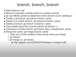 branch, branch, branch
Killer feature in git
Branch is actually a pointer point to a certain commit .
git use HEAD pointer to determine which branch you're working in
Create a git branch: git branch branch_name
Switch to a certain branch: git checkout branch_name
Delete a branch: git branch -d branch_name
View details about the current branch: git branch -v
Checkout a remote branch: git branch repo_name/branch_name
Merge the works: git merge branch_name
Take care of the conflicts if they exists when you merge
git rebase
git merge vs. git rebase
http://gitguru.com/2009/02/03/rebase-v-merge-in-git/
 