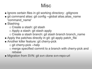 Misc
Ignore certain files in git working directory: .gitignore
git command alias: git config --global alias.alias_name
'command_name'
Stashing
Create a stash: git stash
Apply a stash: git stash apply
Create a stash branch: git stash branch branch_name
Apply the patches directly in git: git apply patch_file
Another killer feature: git cherry-pick
git cherry-pick --help
merge specified commit to a branch with cherry-pick and
rebase
Migration from SVN: git svn clone svn-repo-url
 