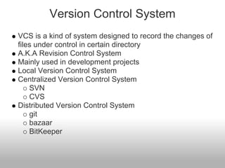 Version Control System
VCS is a kind of system designed to record the changes of
files under control in certain directory
A.K.A Revision Control System
Mainly used in development projects
Local Version Control System
Centralized Version Control System
SVN
CVS
Distributed Version Control System
git
bazaar
BitKeeper
 