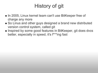 History of git
In 2005, Linux kernel team can't use BitKeeper free of
charge any more
So Linus and other guys designed a brand new distributed
version control system, called git
Inspired by some good features in BitKeeper, git does dvcs
better, especially in speed, it's f***ing fast
 