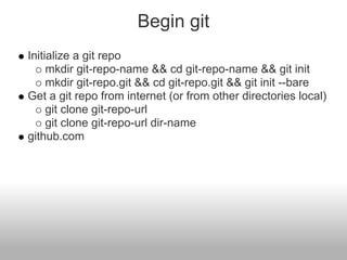 Begin git
Initialize a git repo
mkdir git-repo-name && cd git-repo-name && git init
mkdir git-repo.git && cd git-repo.git && git init --bare
Get a git repo from internet (or from other directories local)
git clone git-repo-url
git clone git-repo-url dir-name
github.com
 