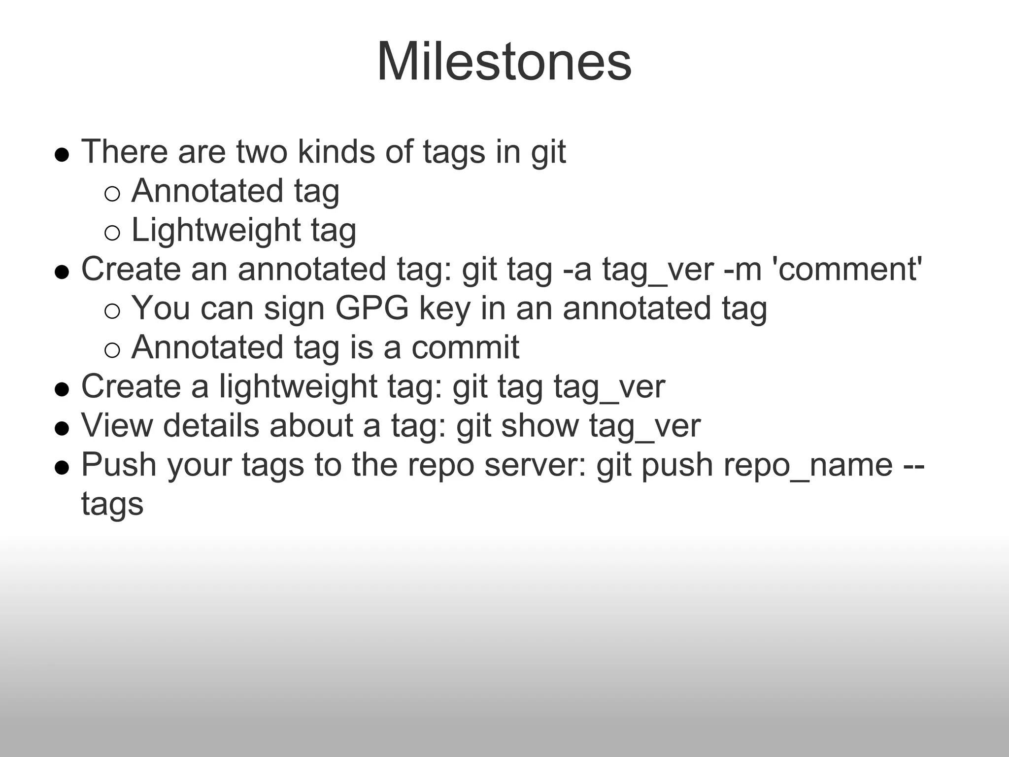 Milestones
There are two kinds of tags in git
Annotated tag
Lightweight tag
Create an annotated tag: git tag -a tag_ver -m 'comment'
You can sign GPG key in an annotated tag
Annotated tag is a commit
Create a lightweight tag: git tag tag_ver
View details about a tag: git show tag_ver
Push your tags to the repo server: git push repo_name --
tags
 