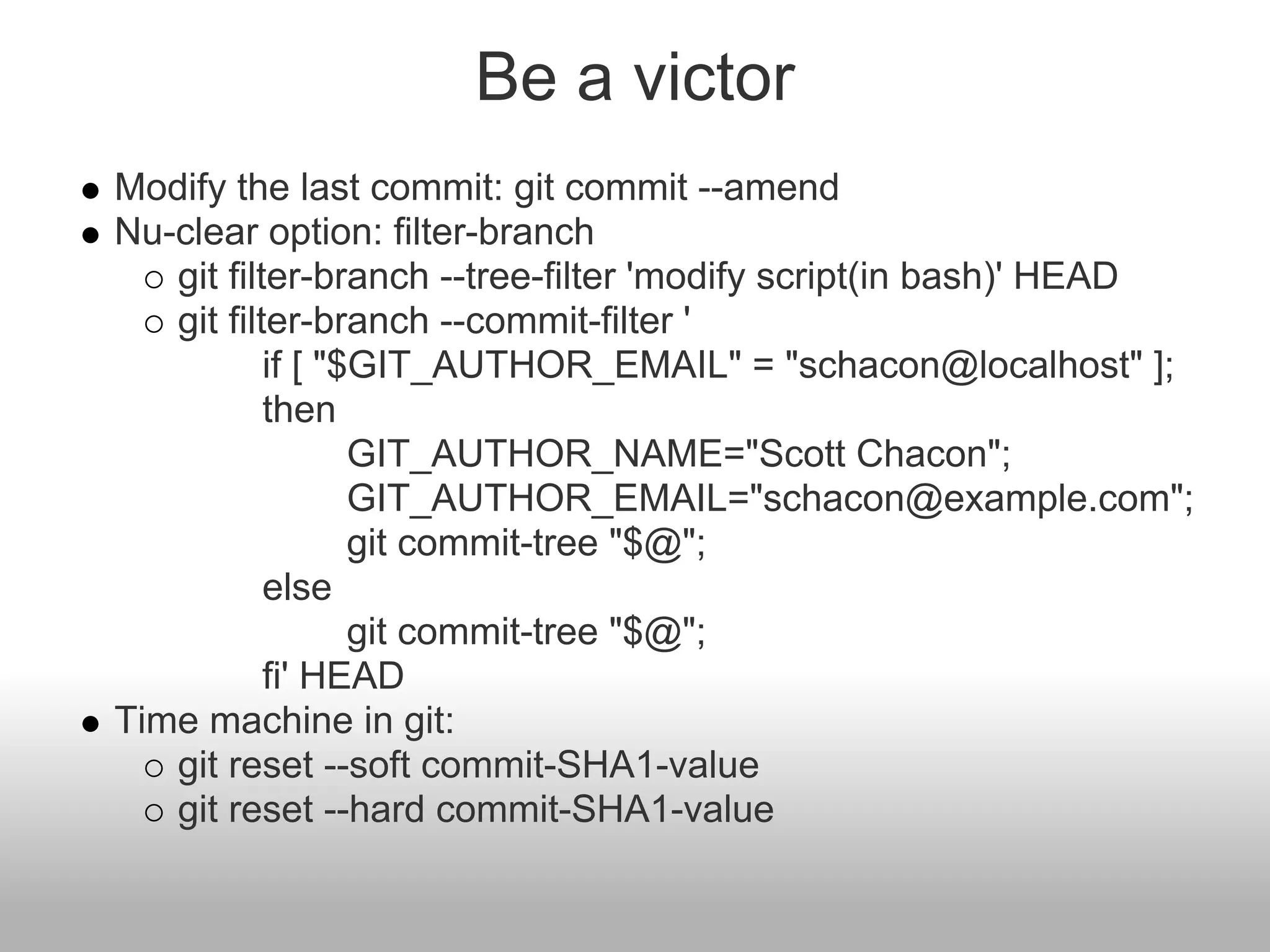 Be a victor
Modify the last commit: git commit --amend
Nu-clear option: filter-branch
git filter-branch --tree-filter 'modify script(in bash)' HEAD
git filter-branch --commit-filter '
if [ "$GIT_AUTHOR_EMAIL" = "schacon@localhost" ];
then
GIT_AUTHOR_NAME="Scott Chacon";
GIT_AUTHOR_EMAIL="schacon@example.com";
git commit-tree "$@";
else
git commit-tree "$@";
fi' HEAD
Time machine in git:
git reset --soft commit-SHA1-value
git reset --hard commit-SHA1-value
 
