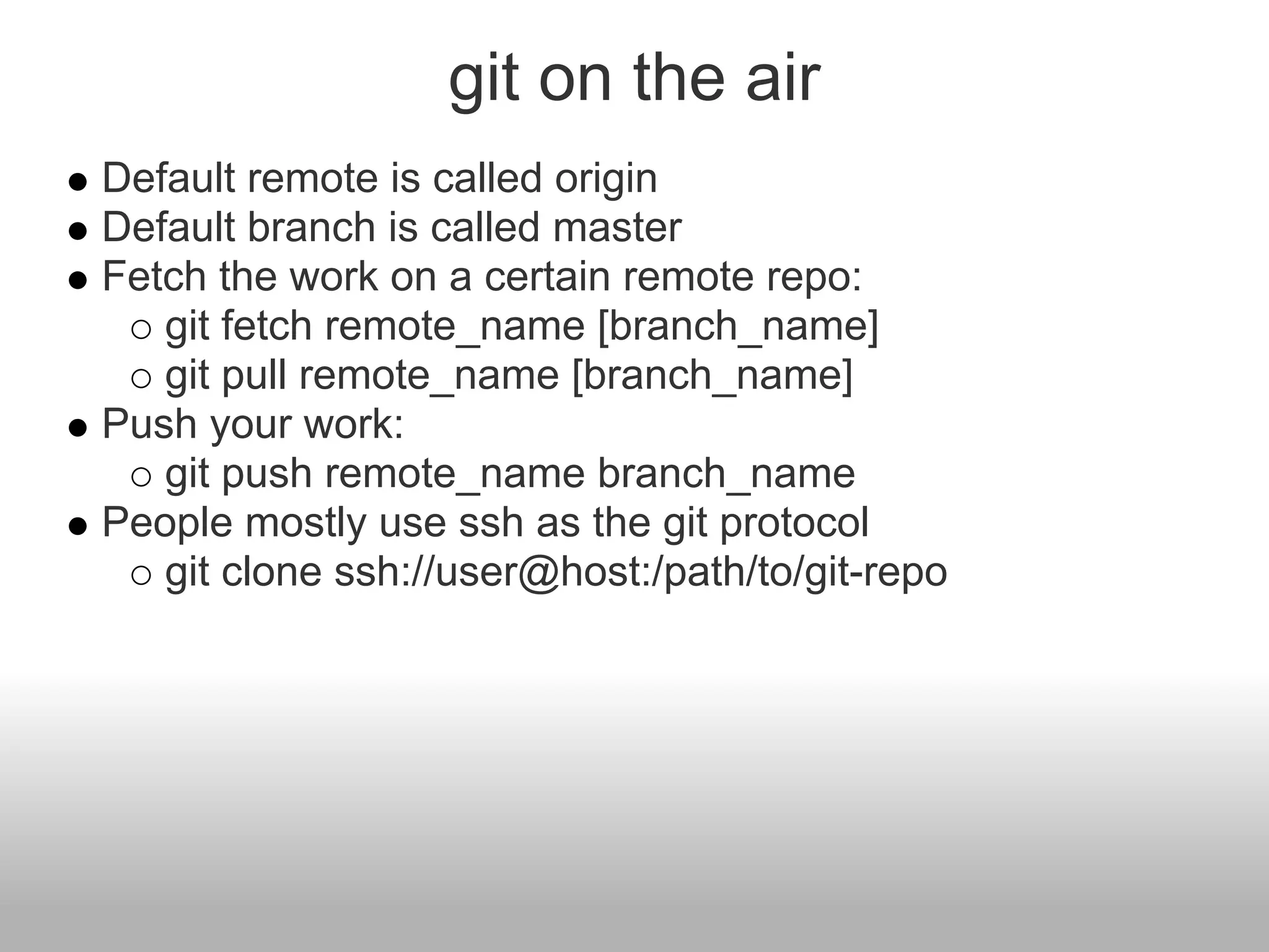 git on the air
Default remote is called origin
Default branch is called master
Fetch the work on a certain remote repo:
git fetch remote_name [branch_name]
git pull remote_name [branch_name]
Push your work:
git push remote_name branch_name
People mostly use ssh as the git protocol
git clone ssh://user@host:/path/to/git-repo
 