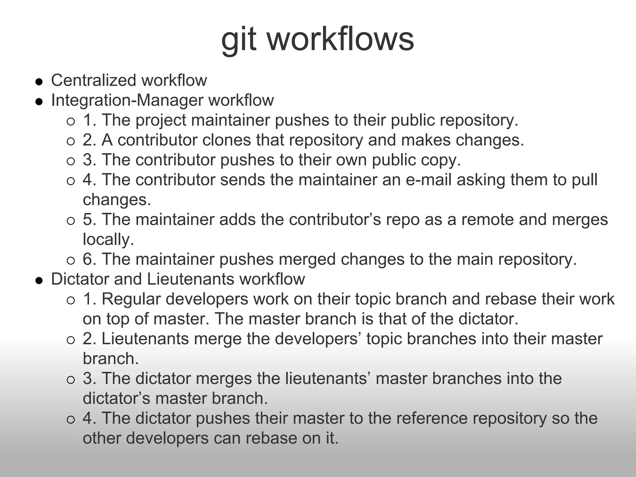 git workflows
Centralized workflow
Integration-Manager workflow
1. The project maintainer pushes to their public repository.
2. A contributor clones that repository and makes changes.
3. The contributor pushes to their own public copy.
4. The contributor sends the maintainer an e-mail asking them to pull
changes.
5. The maintainer adds the contributor’s repo as a remote and merges
locally.
6. The maintainer pushes merged changes to the main repository.
Dictator and Lieutenants workflow
1. Regular developers work on their topic branch and rebase their work
on top of master. The master branch is that of the dictator.
2. Lieutenants merge the developers’ topic branches into their master
branch.
3. The dictator merges the lieutenants’ master branches into the
dictator’s master branch.
4. The dictator pushes their master to the reference repository so the
other developers can rebase on it.
 