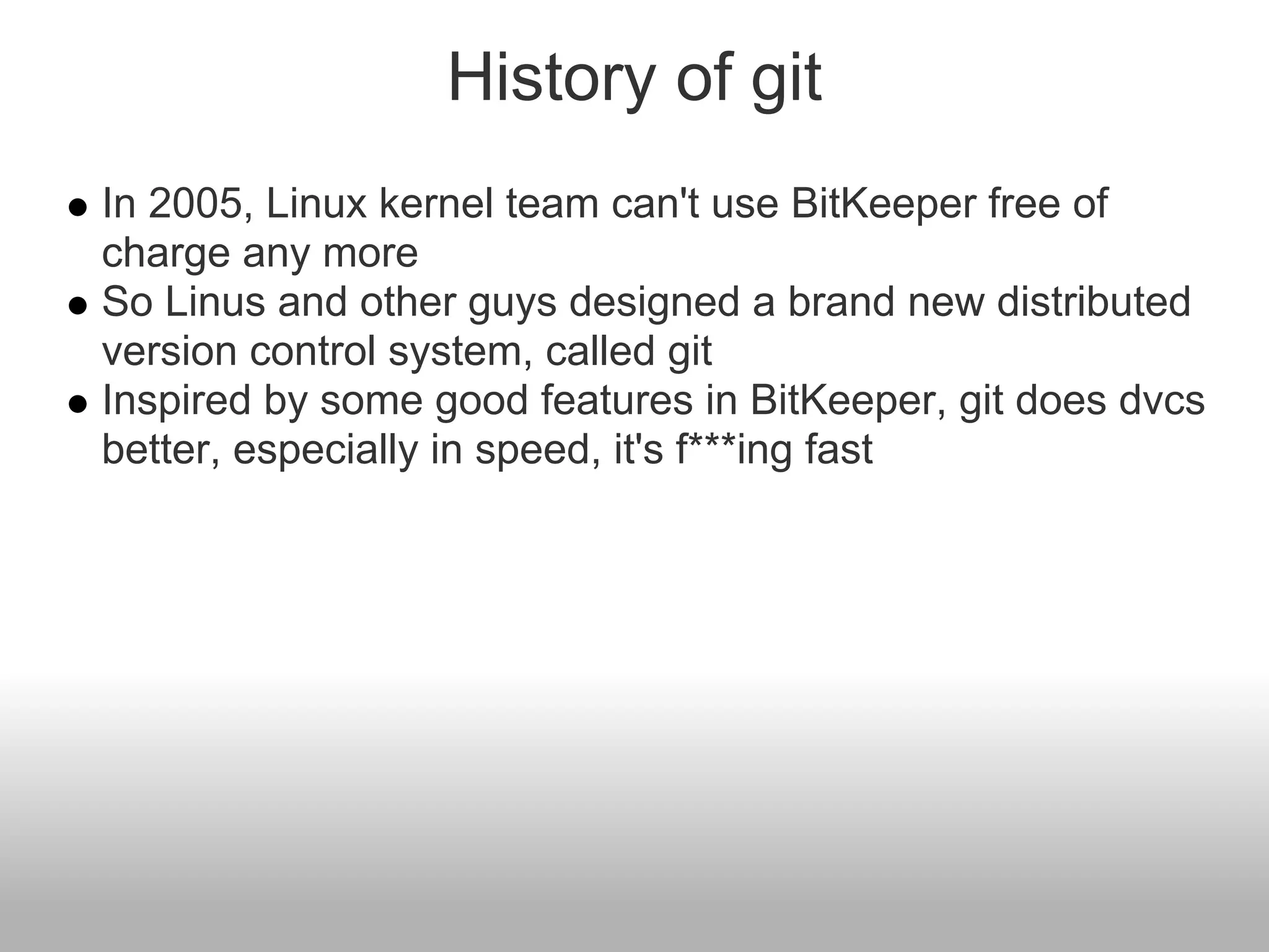 History of git
In 2005, Linux kernel team can't use BitKeeper free of
charge any more
So Linus and other guys designed a brand new distributed
version control system, called git
Inspired by some good features in BitKeeper, git does dvcs
better, especially in speed, it's f***ing fast
 