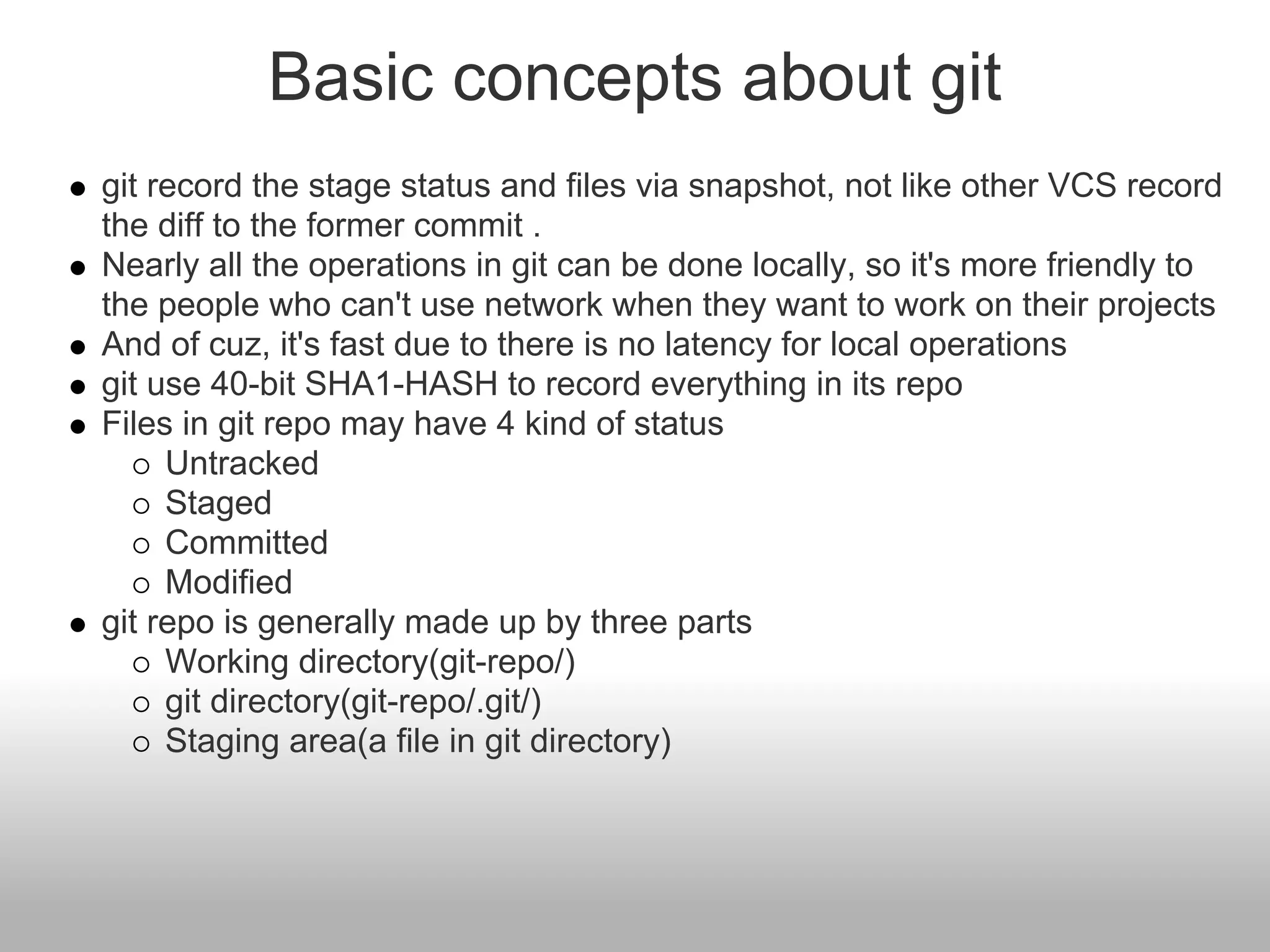 Basic concepts about git
git record the stage status and files via snapshot, not like other VCS record
the diff to the former commit .
Nearly all the operations in git can be done locally, so it's more friendly to
the people who can't use network when they want to work on their projects
And of cuz, it's fast due to there is no latency for local operations
git use 40-bit SHA1-HASH to record everything in its repo
Files in git repo may have 4 kind of status
Untracked
Staged
Committed
Modified
git repo is generally made up by three parts
Working directory(git-repo/)
git directory(git-repo/.git/)
Staging area(a file in git directory)
 