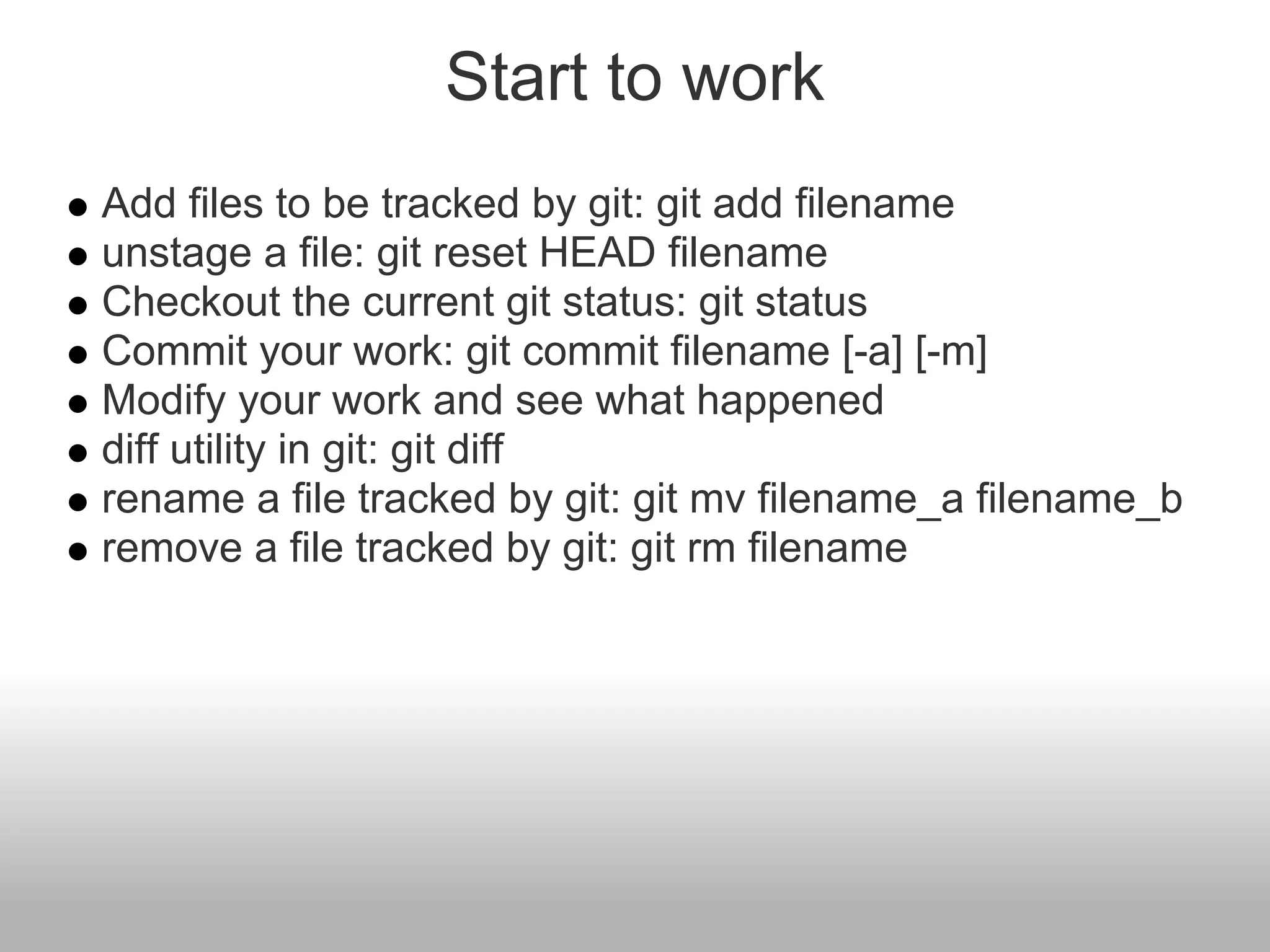 Start to work
Add files to be tracked by git: git add filename
unstage a file: git reset HEAD filename
Checkout the current git status: git status
Commit your work: git commit filename [-a] [-m]
Modify your work and see what happened
diff utility in git: git diff
rename a file tracked by git: git mv filename_a filename_b
remove a file tracked by git: git rm filename
 