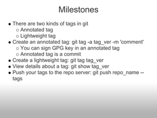 Milestones
There are two kinds of tags in git
Annotated tag
Lightweight tag
Create an annotated tag: git tag -a tag_ver -m 'comment'
You can sign GPG key in an annotated tag
Annotated tag is a commit
Create a lightweight tag: git tag tag_ver
View details about a tag: git show tag_ver
Push your tags to the repo server: git push repo_name --
tags
 