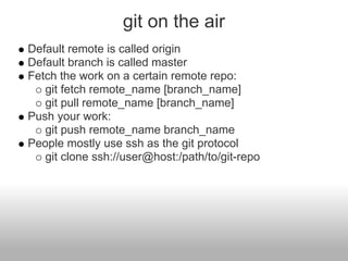 git on the air
Default remote is called origin
Default branch is called master
Fetch the work on a certain remote repo:
git fetch remote_name [branch_name]
git pull remote_name [branch_name]
Push your work:
git push remote_name branch_name
People mostly use ssh as the git protocol
git clone ssh://user@host:/path/to/git-repo
 