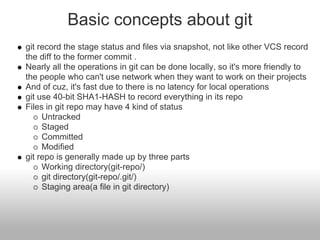 Basic concepts about git
git record the stage status and files via snapshot, not like other VCS record
the diff to the former commit .
Nearly all the operations in git can be done locally, so it's more friendly to
the people who can't use network when they want to work on their projects
And of cuz, it's fast due to there is no latency for local operations
git use 40-bit SHA1-HASH to record everything in its repo
Files in git repo may have 4 kind of status
Untracked
Staged
Committed
Modified
git repo is generally made up by three parts
Working directory(git-repo/)
git directory(git-repo/.git/)
Staging area(a file in git directory)
 