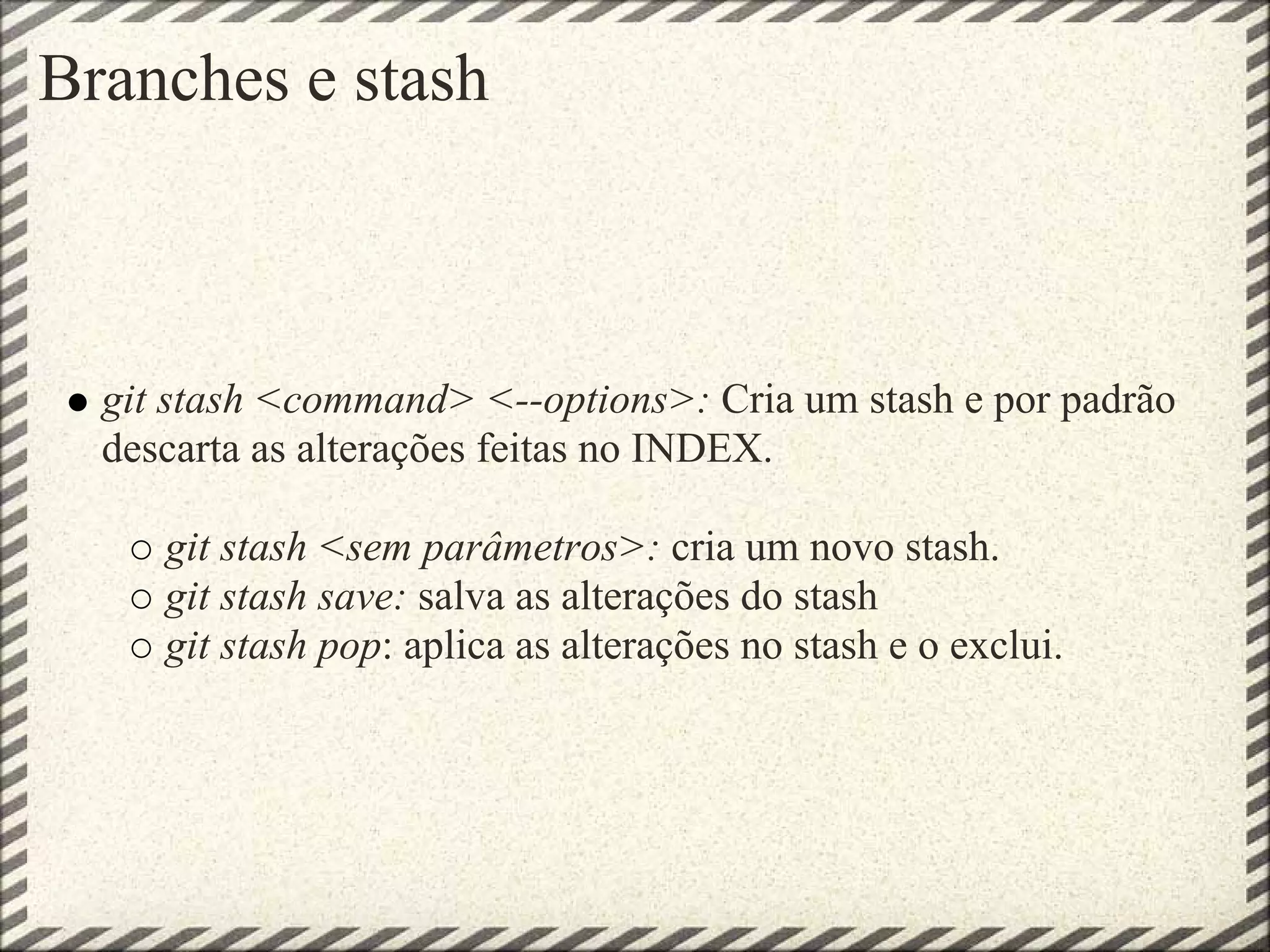 Branches e stash
git stash <command> <--options>: Cria um stash e por padrão
descarta as alterações feitas no INDEX.
git stash <sem parâmetros>: cria um novo stash.
git stash save: salva as alterações do stash
git stash pop: aplica as alterações no stash e o exclui.
 