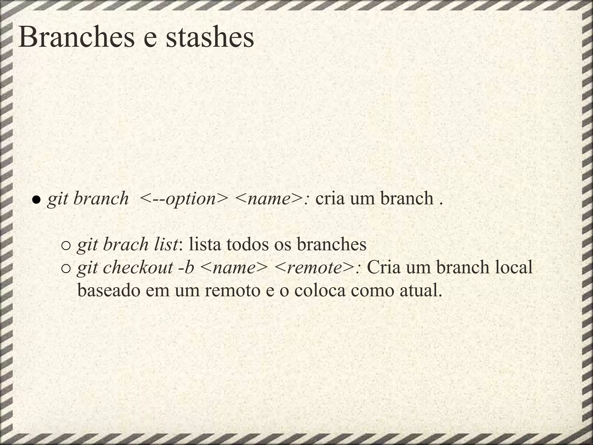 Branches e stashes
git branch <--option> <name>: cria um branch .
git brach list: lista todos os branches
git checkout -b <name> <remote>: Cria um branch local
baseado em um remoto e o coloca como atual.
 