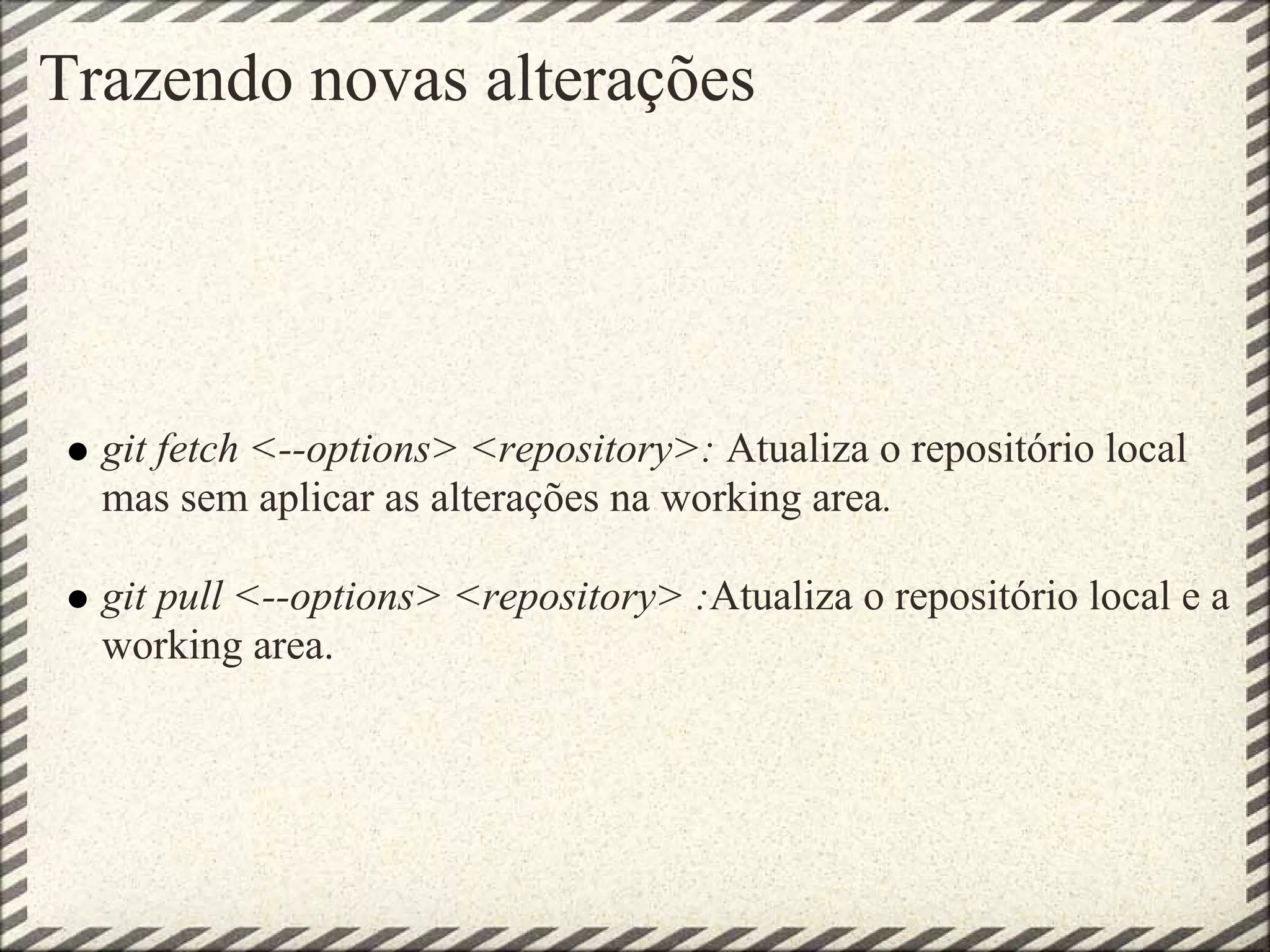 Trazendo novas alterações
git fetch <--options> <repository>: Atualiza o repositório local
mas sem aplicar as alterações na working area.
git pull <--options> <repository> :Atualiza o repositório local e a
working area.
 