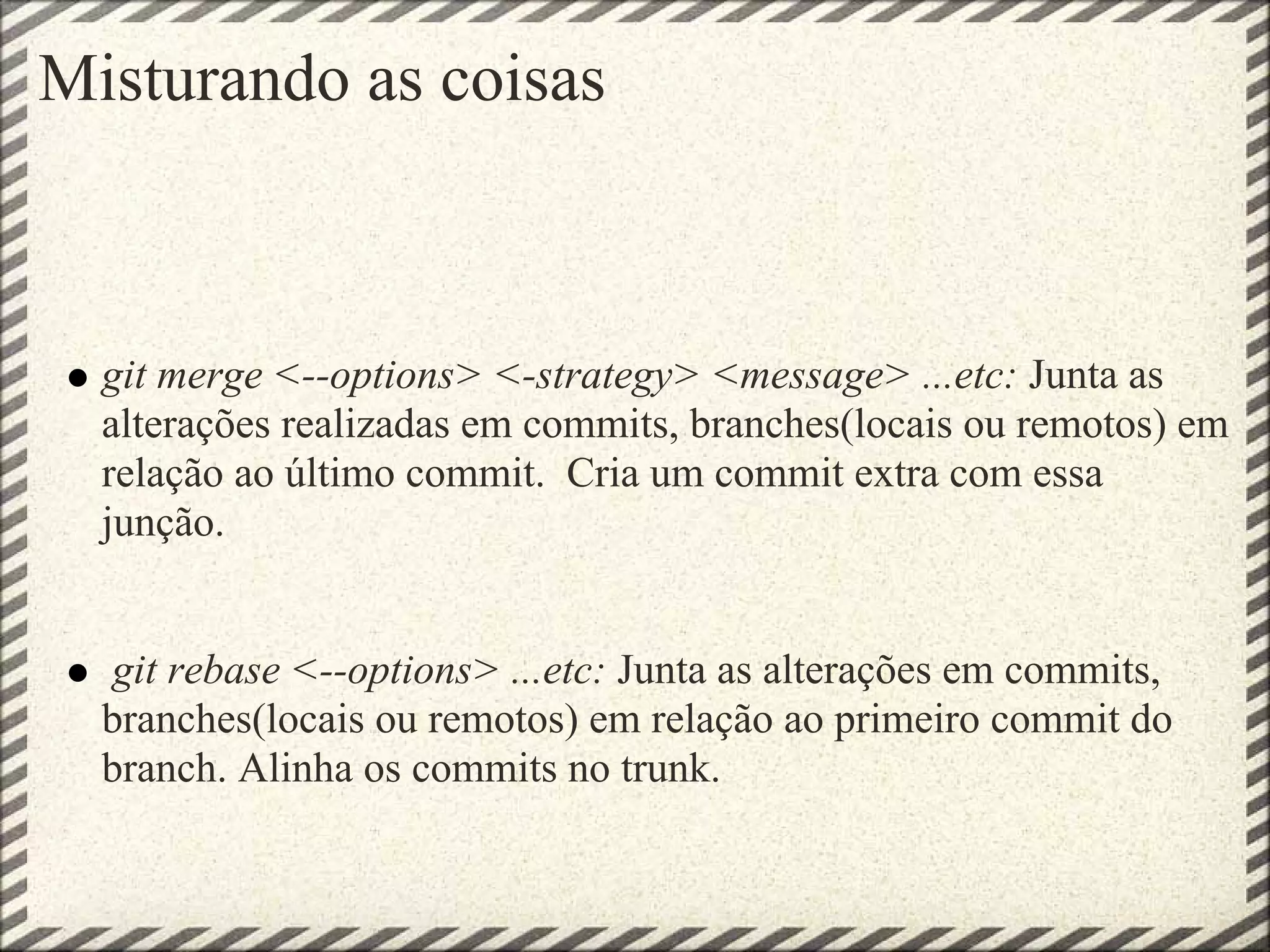 Misturando as coisas
git merge <--options> <-strategy> <message> ...etc: Junta as
alterações realizadas em commits, branches(locais ou remotos) em
relação ao último commit. Cria um commit extra com essa
junção.
git rebase <--options> ...etc: Junta as alterações em commits,
branches(locais ou remotos) em relação ao primeiro commit do
branch. Alinha os commits no trunk.
 