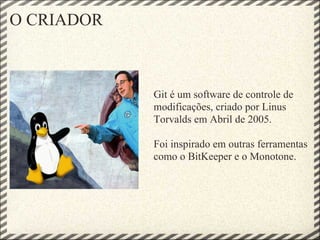 O CRIADOR
Git é um software de controle de
modificações, criado por Linus
Torvalds em Abril de 2005.
Foi inspirado em outras ferramentas
como o BitKeeper e o Monotone.
 