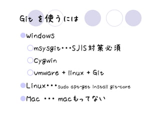 Git を使うには
 Windows
   msysgit・・・SJIS対策必須
   Cygwin
   Vmware + linux + Git
 Linux・・・sudo apt-get install git-core
 Mac ・・・ macもってない
 