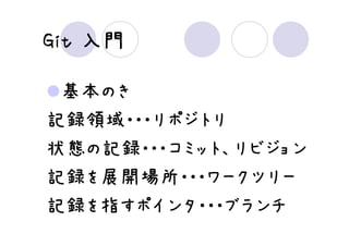 Git 入門

 基本のき
記録領域・・・リポジトリ
状態の記録・・・コミット、リビジョン
記録を展開場所・・・ワークツリー
記録を指すポインタ・・・ブランチ
 