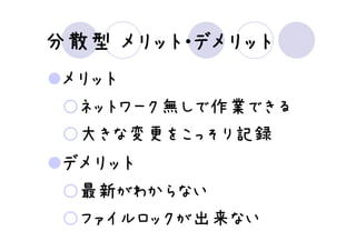 分散型 メリット・デメリット
 メリット
  ネットワーク無しで作業できる
  大きな変更をこっそり記録
 デメリット
  最新がわからない
  ファイルロックが出来ない
 