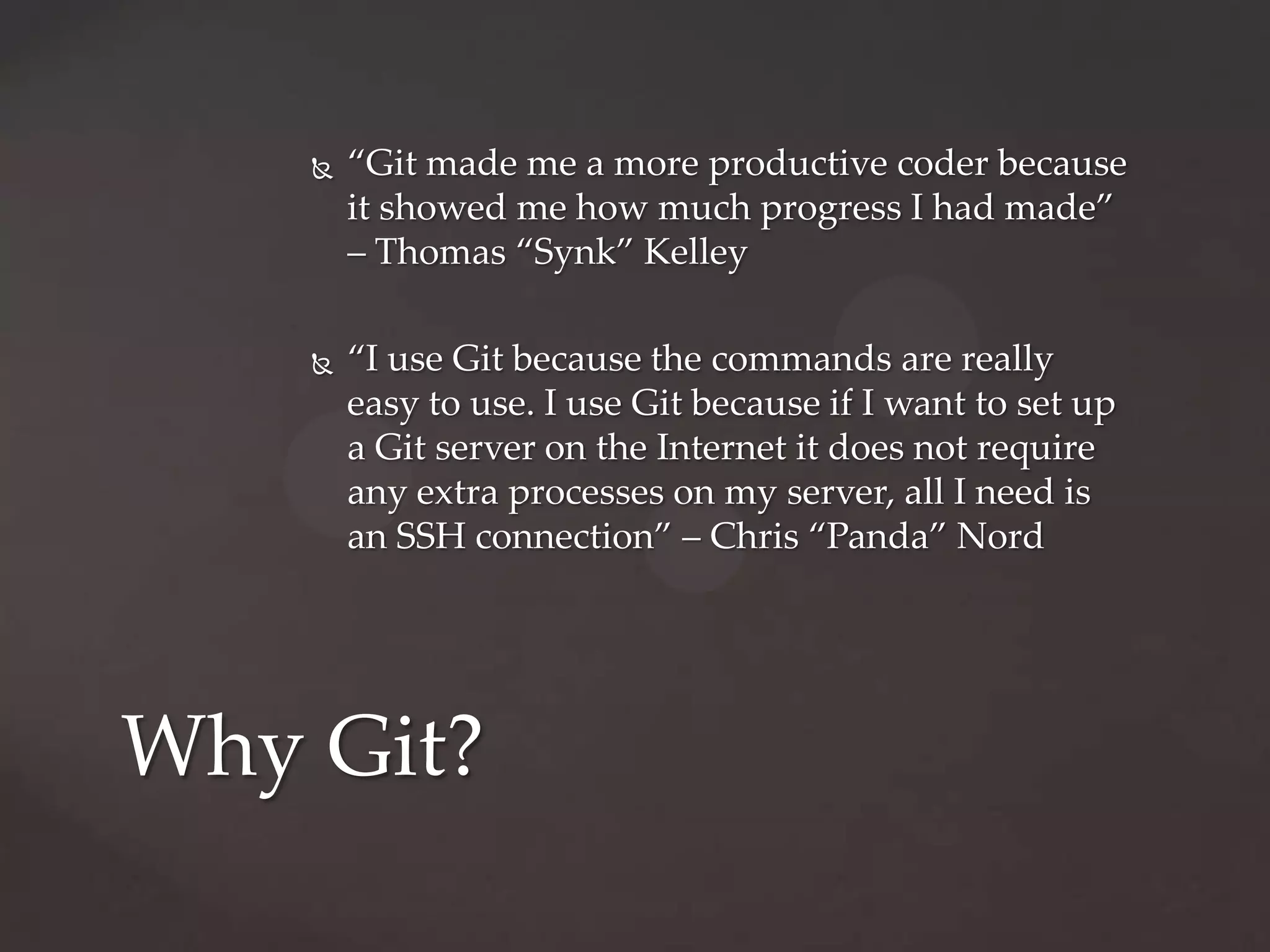 “Git made me a more productive coder because it showed me how much progress I had made” – Thomas “Synk” Kelley“I use Git because the commands are really easy to use. I use Git because if I want to set up a Git server on the Internet it does not require any extra processes on my server, all I need is an SSH connection” – Chris “Panda” NordWhy Git?