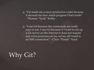“Git made me a more productive coder because it showed me how much progress I had made” – Thomas “Synk” Kelley“I use Git because the commands are really easy to use. I use Git because if I want to set up a Git server on the Internet it does not require any extra processes on my server, all I need is an SSH connection” – Chris “Panda” NordWhy Git?