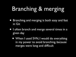 Branching & merging
• Branching and merging is both easy and fast
  in Git
• I often branch and merge several times in a
  given day
  • When I used SVN, I would do everything
    in my power to avoid branching, because
    merges were long and difﬁcult
 