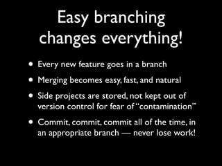 Easy branching
   changes everything!
• Every new feature goes in a branch
• Merging becomes easy, fast, and natural
• Side projects are stored, not kept out of
  version control for fear of “contamination”
• Commit, commit, commit all of the time, in
  an appropriate branch — never lose work!
 