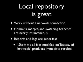 Local repository
         is great
• Work without a network connection
• Commits, merges, and switching branches
  are nearly instantaneous
• Reports and logs are super-fast
 • “Show me all ﬁles modiﬁed on Tuesday of
    last week” produces immediate resultss
 