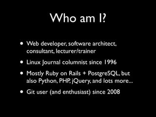 Who am I?
• Web developer, software architect,
  consultant, lecturer/trainer
• Linux Journal columnist since 1996
• Mostly Ruby on Rails + PostgreSQL, but
  also Python, PHP, jQuery, and lots more...
• Git user (and enthusiast) since 2008
 