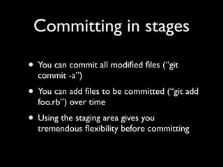 Committing in stages

• You can commit all modiﬁed ﬁles (“git
  commit -a”)
• You can add ﬁles to be committed (“git add
  foo.rb”) over time
• Using the staging area gives you
  tremendous ﬂexibility before committing
 