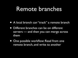 Remote branches

• A local branch can “track” a remote branch
• Different branches can be on different
  servers — and then you can merge across
  them
• One possible workﬂow: Read from one
  remote branch, and write to another
 
