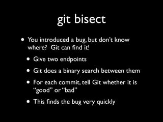 git bisect
• You introduced a bug, but don’t know
  where? Git can ﬁnd it!
 • Give two endpoints
 • Git does a binary search between them
 • For each commit, tell Git whether it is
    “good” or “bad”
 • This ﬁnds the bug very quickly
 