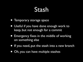Stash
• Temporary storage space
• Useful if you have done enough work to
  keep, but not enough for a commit
• Emergency ﬁxes in the middle of working
  on something else
• If you need, put the stash into a new branch
• Oh, you can have multiple stashes
 