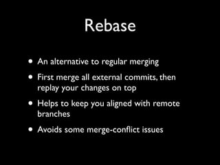 Rebase
• An alternative to regular merging
• First merge all external commits, then
  replay your changes on top
• Helps to keep you aligned with remote
  branches
• Avoids some merge-conﬂict issues
 