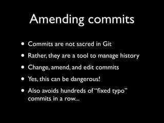 Amending commits
• Commits are not sacred in Git
• Rather, they are a tool to manage history
• Change, amend, and edit commits
• Yes, this can be dangerous!
• Also avoids hundreds of “ﬁxed typo”
  commits in a row...
 