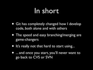 In short
• Git has completely changed how I develop
  code, both alone and with others
• The speed and easy branching/merging are
  game-changers
• It’s really not that hard to start using...
• ... and once you start, you’ll never want to
  go back to CVS or SVN
 
