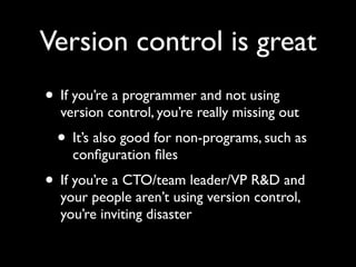 Version control is great
• If you’re a programmer and not using
  version control, you’re really missing out
 • It’s also good for non-programs, such as
    conﬁguration ﬁles
• If you’re a CTO/team leader/VP R&D and
  your people aren’t using version control,
  you’re inviting disaster
 